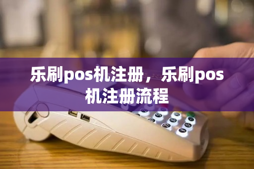 乐刷pos机注册，乐刷pos机注册流程