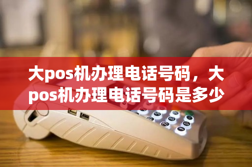 大pos机办理电话号码，大pos机办理电话号码是多少