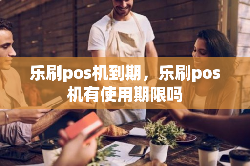 乐刷pos机到期，乐刷pos机有使用期限吗