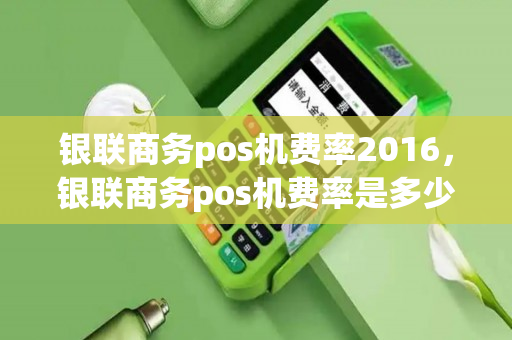 银联商务pos机费率2016，银联商务pos机费率是多少