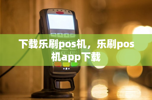 下载乐刷pos机，乐刷pos机app下载