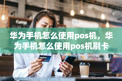 华为手机怎么使用pos机，华为手机怎么使用pos机刷卡