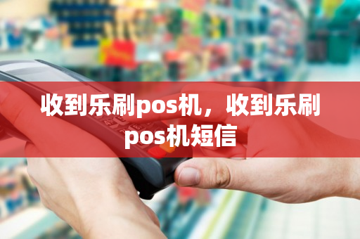 收到乐刷pos机，收到乐刷pos机短信