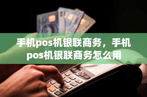 手机pos机银联商务，手机pos机银联商务怎么用