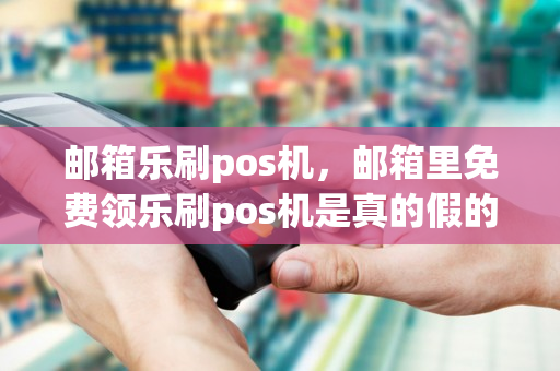 邮箱乐刷pos机，邮箱里免费领乐刷pos机是真的假的