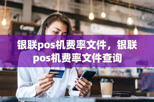 银联pos机费率文件，银联pos机费率文件查询