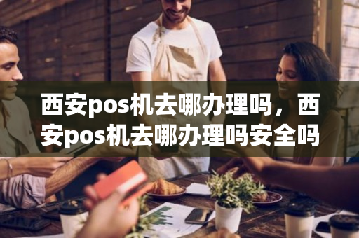 西安pos机去哪办理吗，西安pos机去哪办理吗安全吗