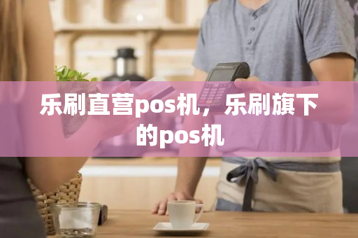 乐刷直营pos机，乐刷旗下的pos机