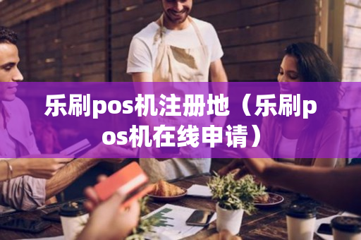 乐刷pos机注册地（乐刷pos机在线申请）