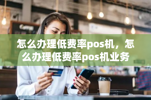 怎么办理低费率pos机，怎么办理低费率pos机业务