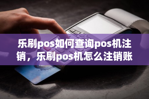 乐刷pos如何查询pos机注销，乐刷pos机怎么注销账号