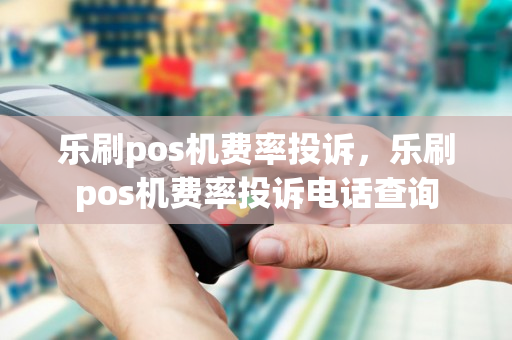 乐刷pos机费率投诉，乐刷pos机费率投诉电话查询