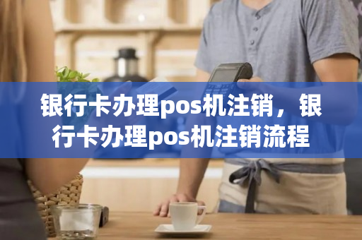 银行卡办理pos机注销，银行卡办理pos机注销流程