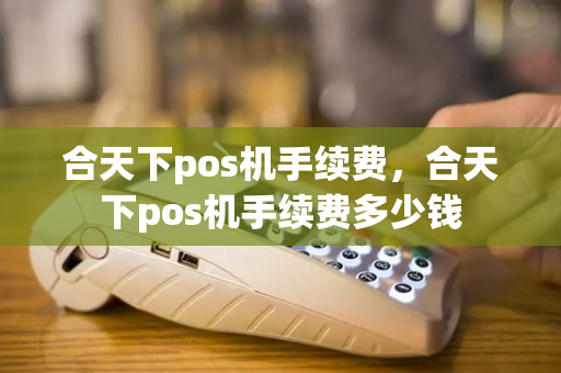 合天下pos机手续费，合天下pos机手续费多少钱