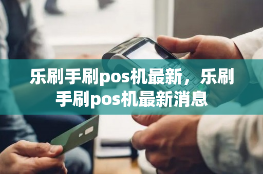 乐刷手刷pos机最新，乐刷手刷pos机最新消息