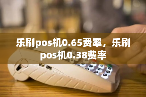 乐刷pos机0.65费率，乐刷pos机0.38费率