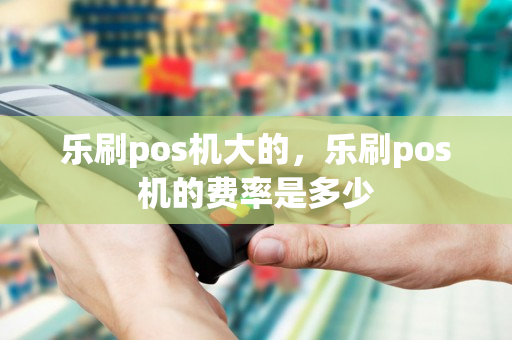 乐刷pos机大的，乐刷pos机的费率是多少