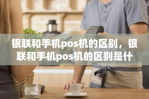 银联和手机pos机的区别，银联和手机pos机的区别是什么