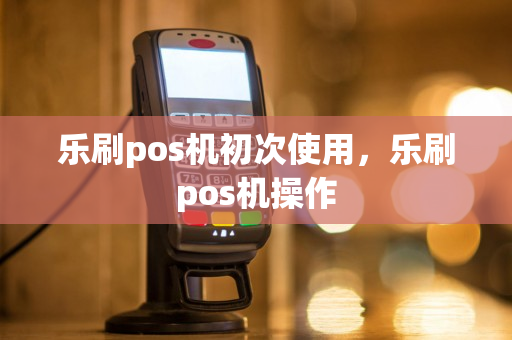 乐刷pos机初次使用，乐刷pos机操作