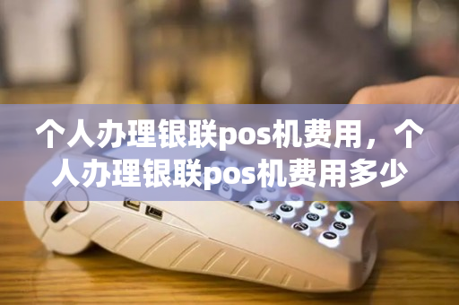 个人办理银联pos机费用，个人办理银联pos机费用多少