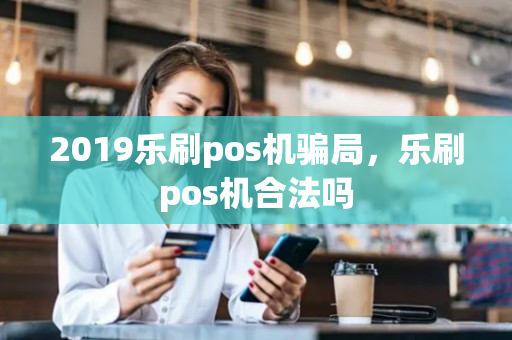 2019乐刷pos机骗局，乐刷pos机合法吗