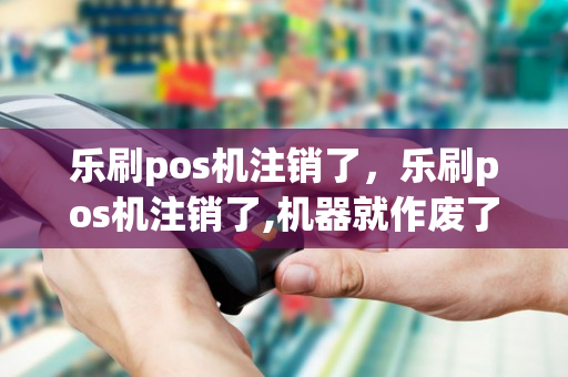 乐刷pos机注销了，乐刷pos机注销了,机器就作废了是吧