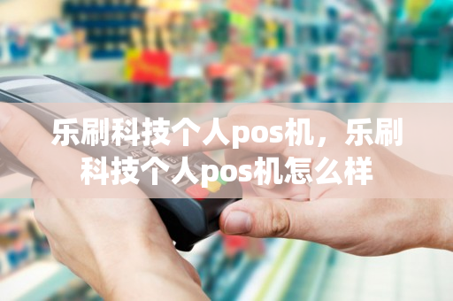 乐刷科技个人pos机，乐刷科技个人pos机怎么样