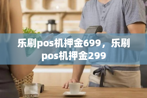 乐刷pos机押金699，乐刷pos机押金299