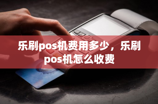 乐刷pos机费用多少，乐刷pos机怎么收费