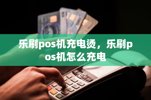 乐刷pos机充电烫，乐刷pos机怎么充电