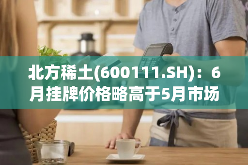 北方稀土(600111.SH)：6月挂牌价格略高于5月市场平均价格，与6月初市场价格基本相符