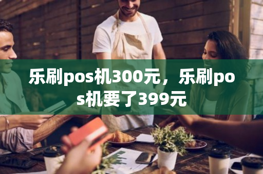 乐刷pos机300元，乐刷pos机要了399元