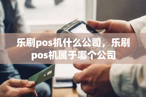 乐刷pos机什么公司，乐刷pos机属于哪个公司