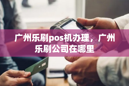 广州乐刷pos机办理，广州乐刷公司在哪里