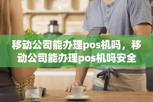 移动公司能办理pos机吗，移动公司能办理pos机吗安全吗