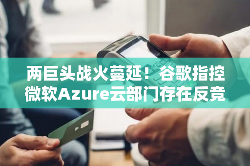 两巨头战火蔓延！谷歌指控微软Azure云部门存在反竞争行为