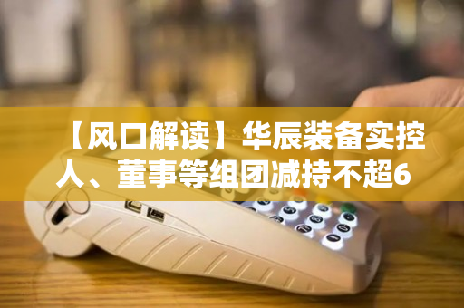 【风口解读】华辰装备实控人、董事等组团减持不超6.23%，去年以来净利持续下滑