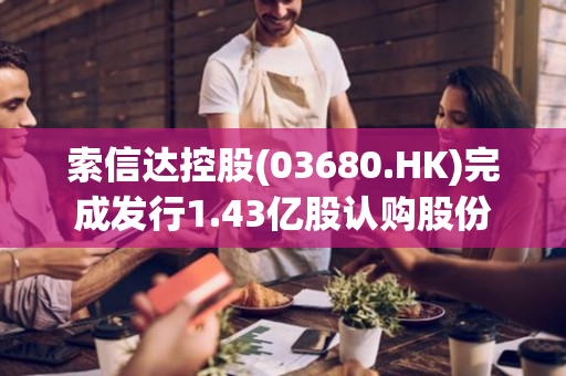 索信达控股(03680.HK)完成发行1.43亿股认购股份