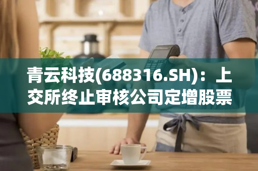 青云科技(688316.SH)：上交所终止审核公司定增股票事项