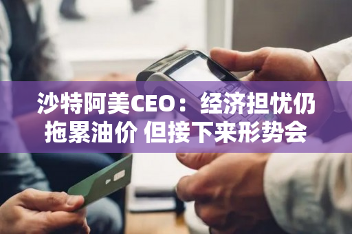 沙特阿美CEO：经济担忧仍拖累油价 但接下来形势会好转