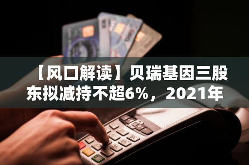 【风口解读】贝瑞基因三股东拟减持不超6%，2021年以来持续亏损