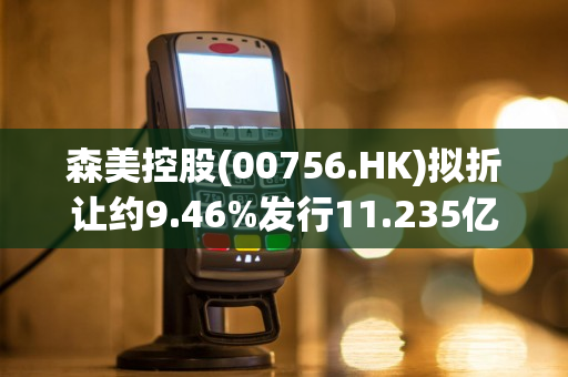 森美控股(00756.HK)拟折让约9.46%发行11.235亿股 净筹约7471万港元