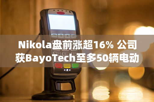 Nikola盘前涨超16% 公司获BayoTech至多50辆电动车订单