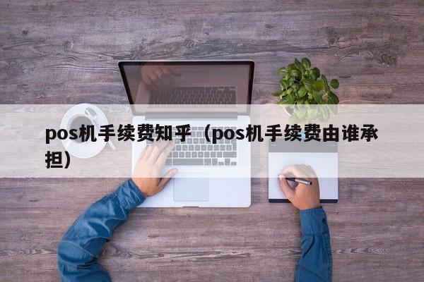 pos机手续费知乎（pos机手续费由谁承担）