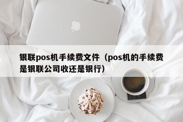 银联pos机手续费文件（pos机的手续费是银联公司收还是银行）