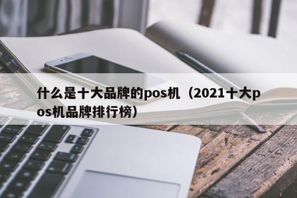 什么是十大品牌的pos机（2021十大pos机品牌排行榜）