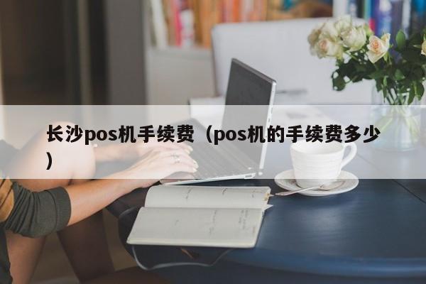 长沙pos机手续费（pos机的手续费多少）