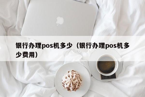 银行办理pos机多少（银行办理pos机多少费用）