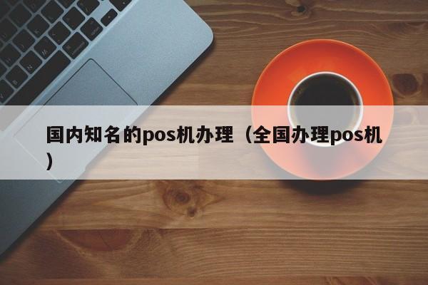 国内知名的pos机办理（全国办理pos机）