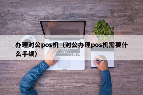 办理对公pos机（对公办理pos机需要什么手续）